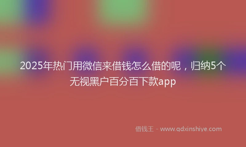 2025年热门用微信来借钱怎么借的呢，归纳5个无视黑户百分百下款app