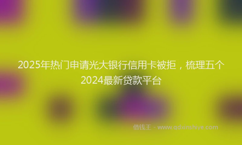 2025年热门申请光大银行信用卡被拒，梳理五个2024最新贷款平台