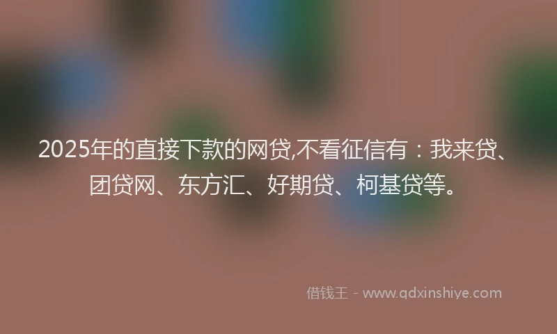 2025年的直接下款的网贷,不看征信有：我来贷、团贷网、东方汇、好期贷、柯基贷等。