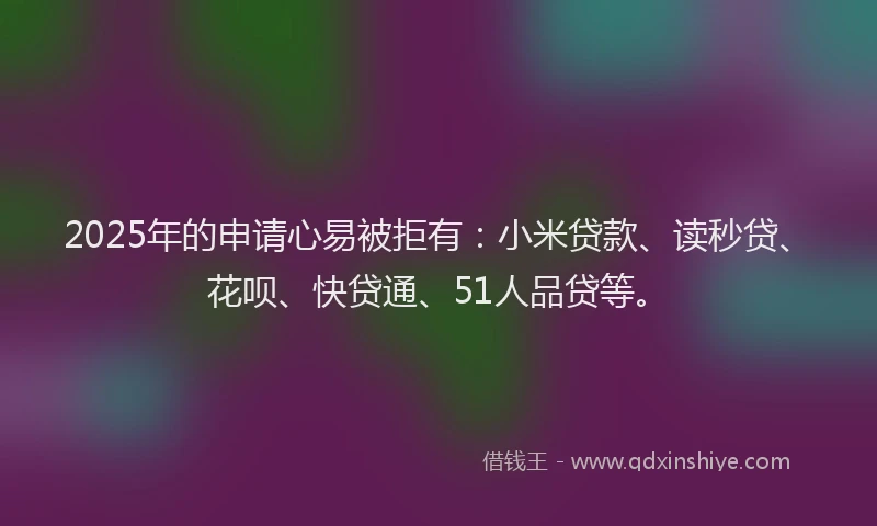 2025年的申请心易被拒有：小米贷款、读秒贷、花呗、快贷通、51人品贷等。