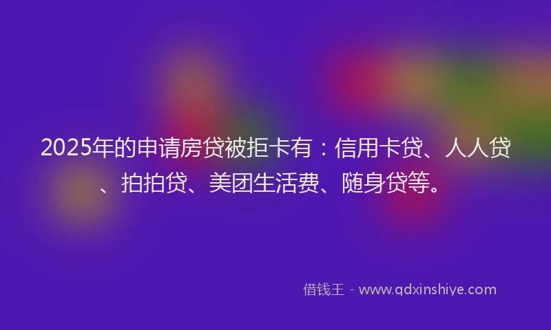 2025年的申请房贷被拒卡有：信用卡贷、人人贷、拍拍贷、美团生活费、随身贷等。