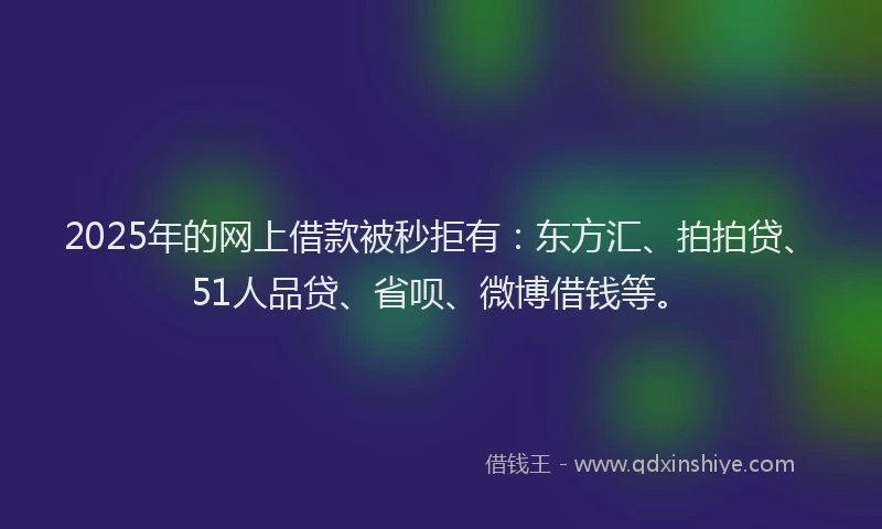2025年的网上借款被秒拒有：东方汇、拍拍贷、51人品贷、省呗、微博借钱等。