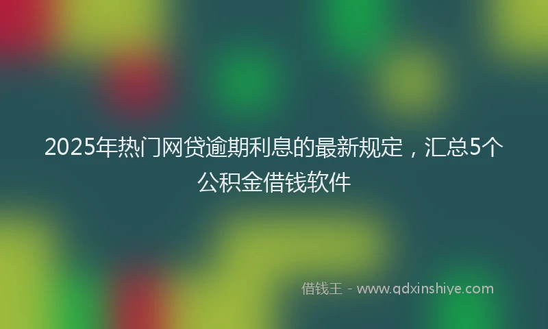 2025年热门网贷逾期利息的最新规定，汇总5个公积金借钱软件