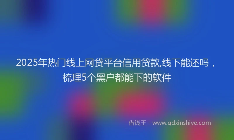 2025年热门线上网贷平台信用贷款,线下能还吗，梳理5个黑户都能下的软件