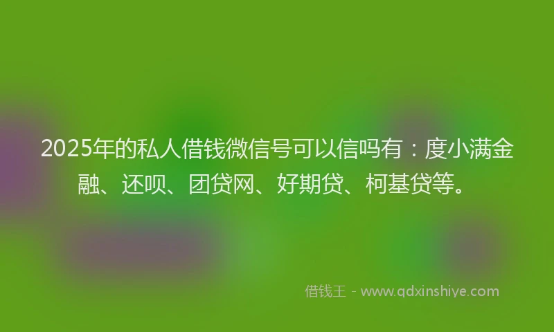 2025年的私人借钱微信号可以信吗有：度小满金融、还呗、团贷网、好期贷、柯基贷等。