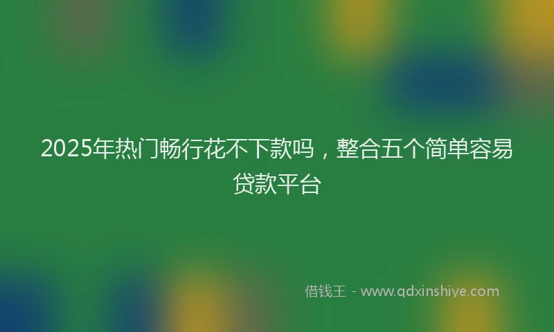 2025年热门畅行花不下款吗，整合五个简单容易贷款平台