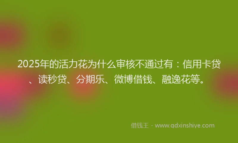 2025年的活力花为什么审核不通过有：信用卡贷、读秒贷、分期乐、微博借钱、融逸花等。