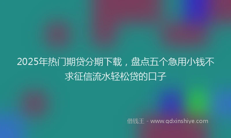 2025年热门期贷分期下载，盘点五个急用小钱不求征信流水轻松贷的口子