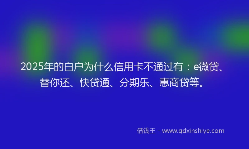 2025年的白户为什么信用卡不通过有：e微贷、替你还、快贷通、分期乐、惠商贷等。