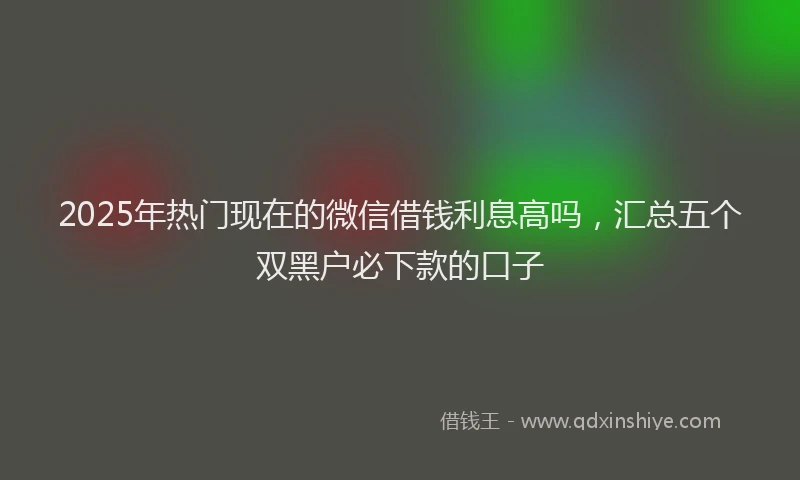 2025年热门现在的微信借钱利息高吗，汇总五个双黑户必下款的口子