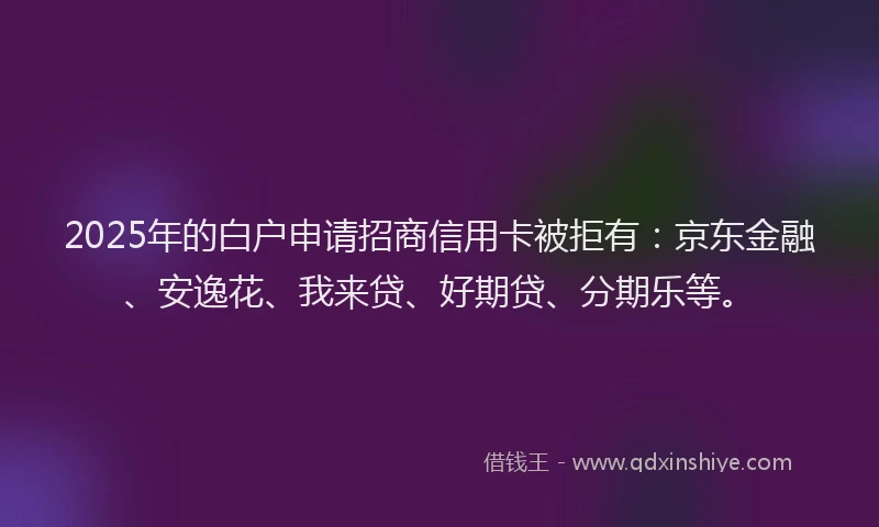 2025年的白户申请招商信用卡被拒有：京东金融、安逸花、我来贷、好期贷、分期乐等。