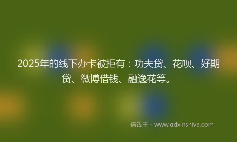2025年的线下办卡被拒有：功夫贷、花呗、好期贷、微博借钱、融逸花等。