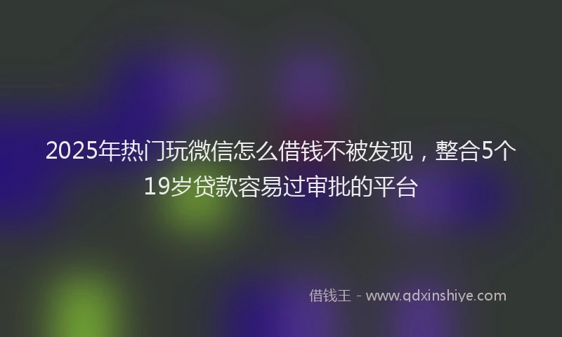 2025年热门玩微信怎么借钱不被发现，整合5个19岁贷款容易过审批的平台