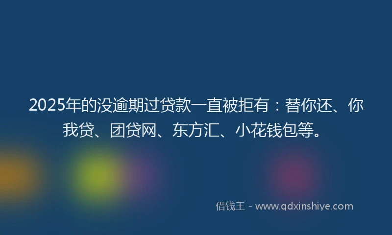 2025年的没逾期过贷款一直被拒有：替你还、你我贷、团贷网、东方汇、小花钱包等。