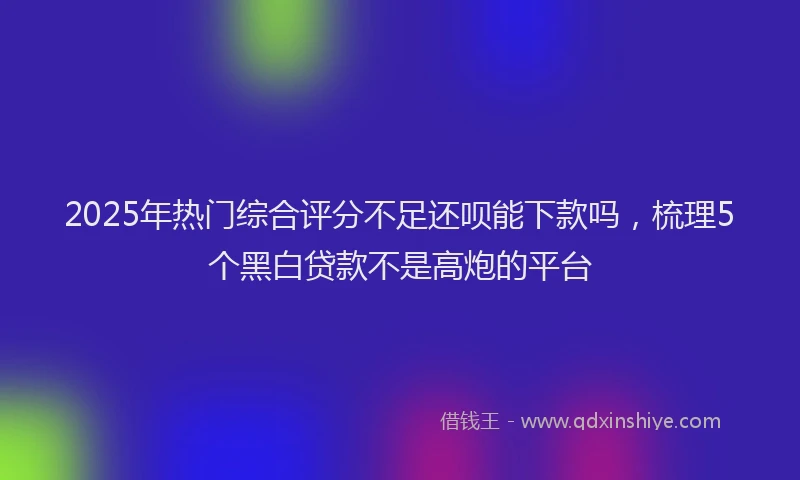 2025年热门综合评分不足还呗能下款吗，梳理5个黑白贷款不是高炮的平台