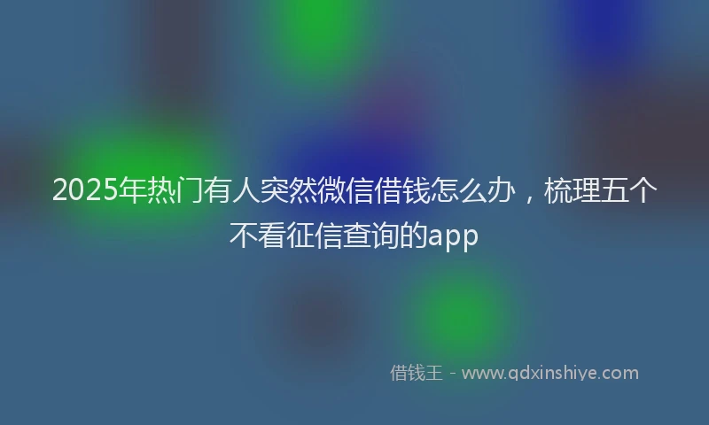 2025年热门有人突然微信借钱怎么办，梳理五个不看征信查询的app