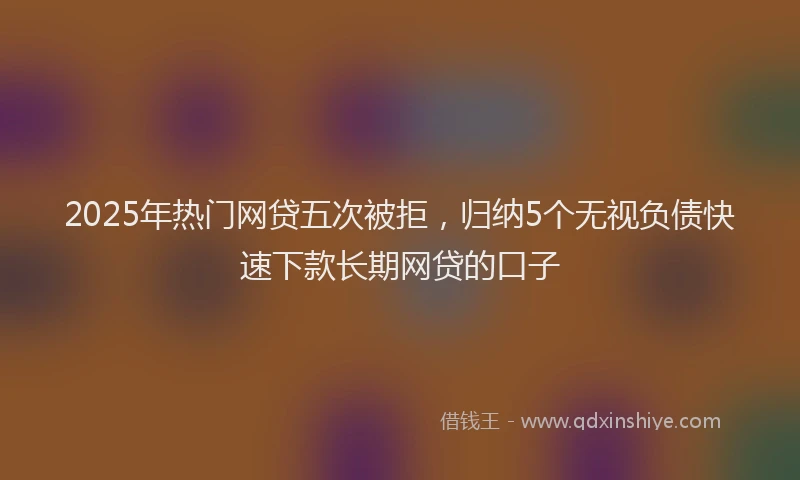 2025年热门网贷五次被拒，归纳5个无视负债快速下款长期网贷的口子