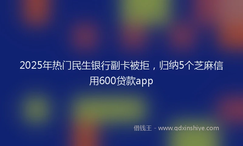 2025年热门民生银行副卡被拒，归纳5个芝麻信用600贷款app
