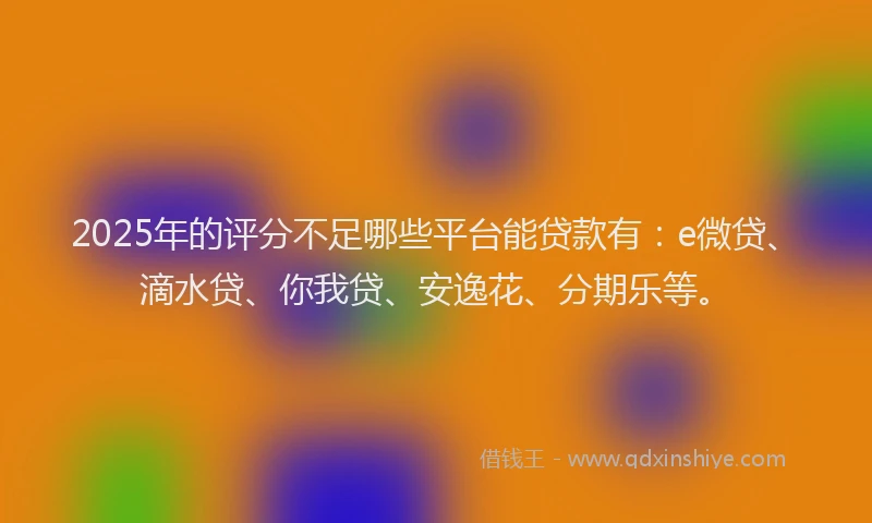2025年的评分不足哪些平台能贷款有：e微贷、滴水贷、你我贷、安逸花、分期乐等。