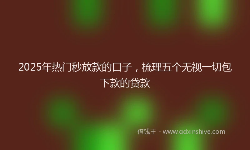 2025年热门秒放款的口子，梳理五个无视一切包下款的贷款
