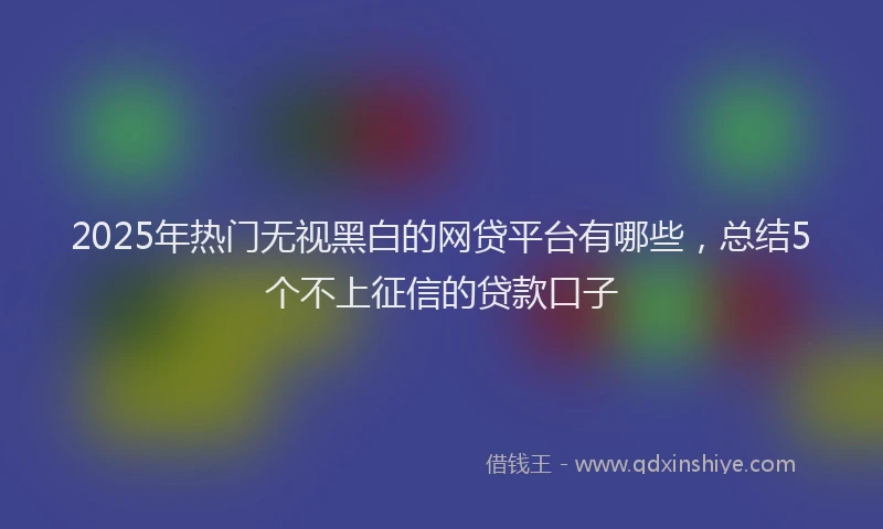2025年热门无视黑白的网贷平台有哪些，总结5个不上征信的贷款口子