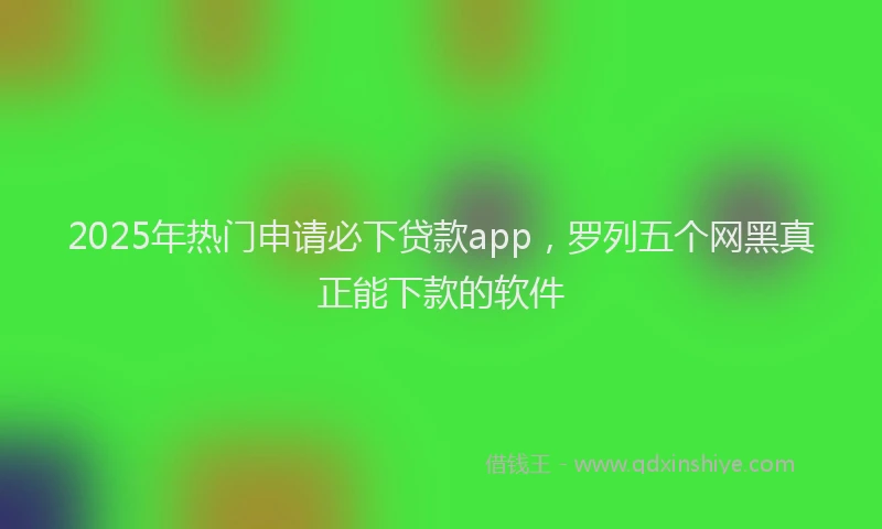 2025年热门申请必下贷款app，罗列五个网黑真正能下款的软件