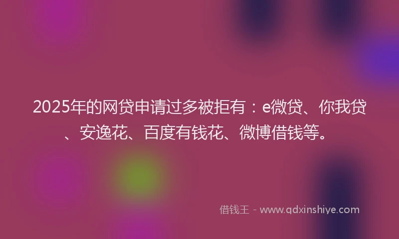 2025年的网贷申请过多被拒有：e微贷、你我贷、安逸花、百度有钱花、微博借钱等。