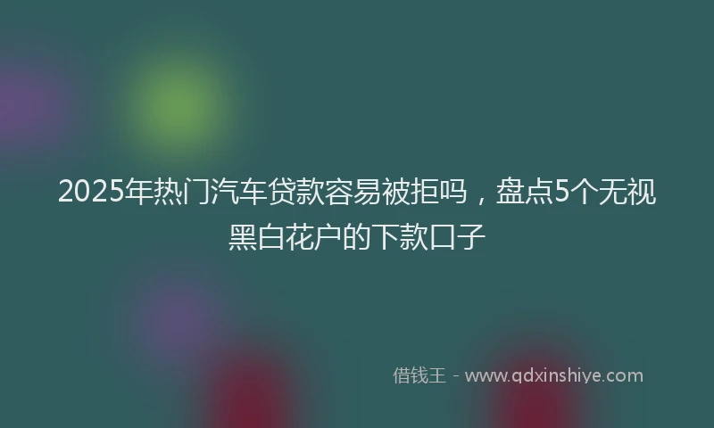 2025年热门汽车贷款容易被拒吗，盘点5个无视黑白花户的下款口子