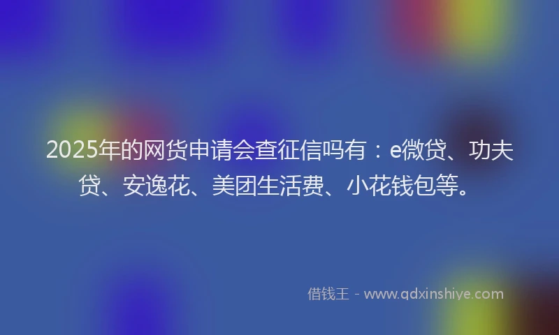 2025年的网货申请会查征信吗有：e微贷、功夫贷、安逸花、美团生活费、小花钱包等。