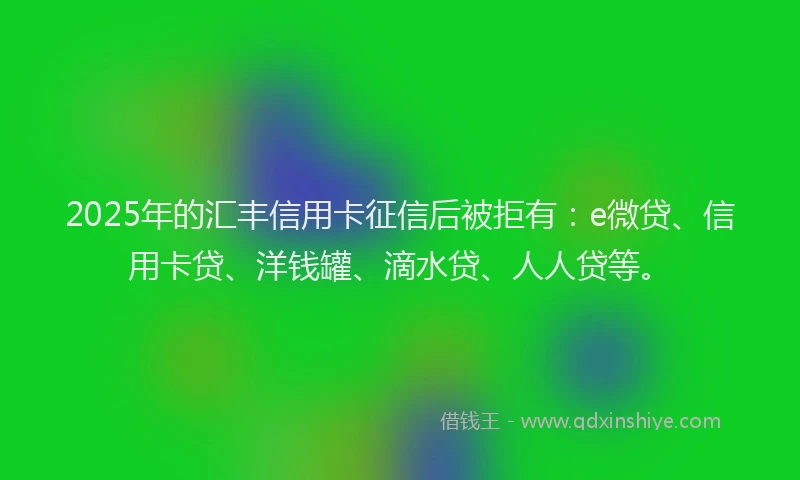 2025年的汇丰信用卡征信后被拒有：e微贷、信用卡贷、洋钱罐、滴水贷、人人贷等。