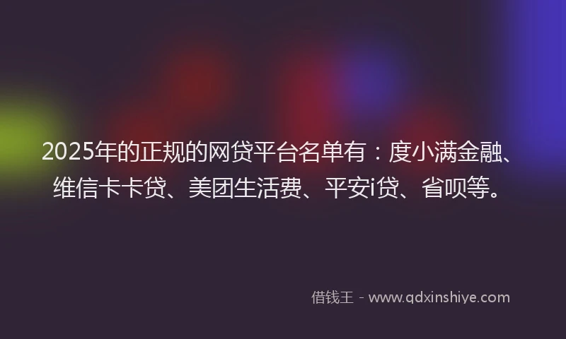 2025年的正规的网贷平台名单有：度小满金融、维信卡卡贷、美团生活费、平安i贷、省呗等。