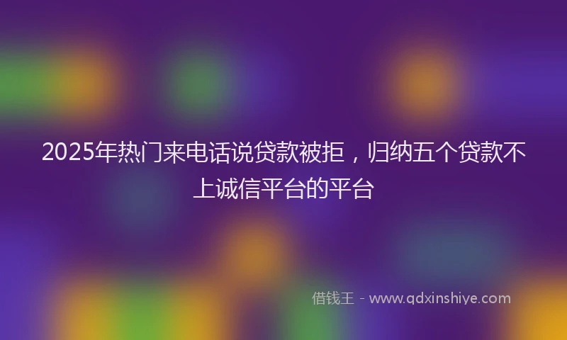 2025年热门来电话说贷款被拒，归纳五个贷款不上诚信平台的平台