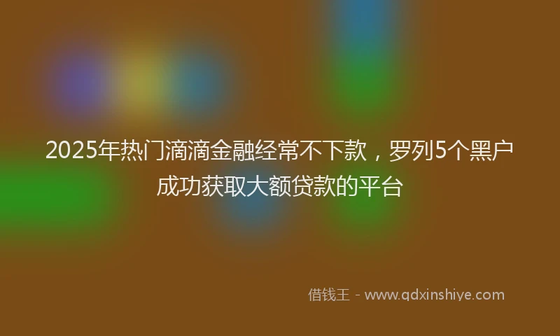 2025年热门滴滴金融经常不下款，罗列5个黑户成功获取大额贷款的平台