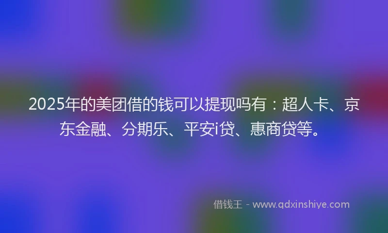 2025年的美团借的钱可以提现吗有：超人卡、京东金融、分期乐、平安i贷、惠商贷等。