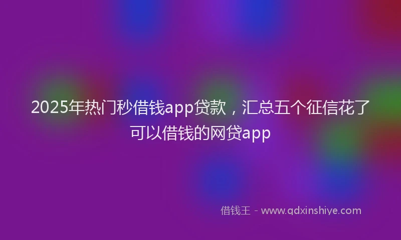 2025年热门秒借钱app贷款，汇总五个征信花了可以借钱的网贷app