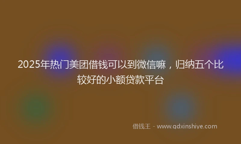 2025年热门美团借钱可以到微信嘛，归纳五个比较好的小额贷款平台
