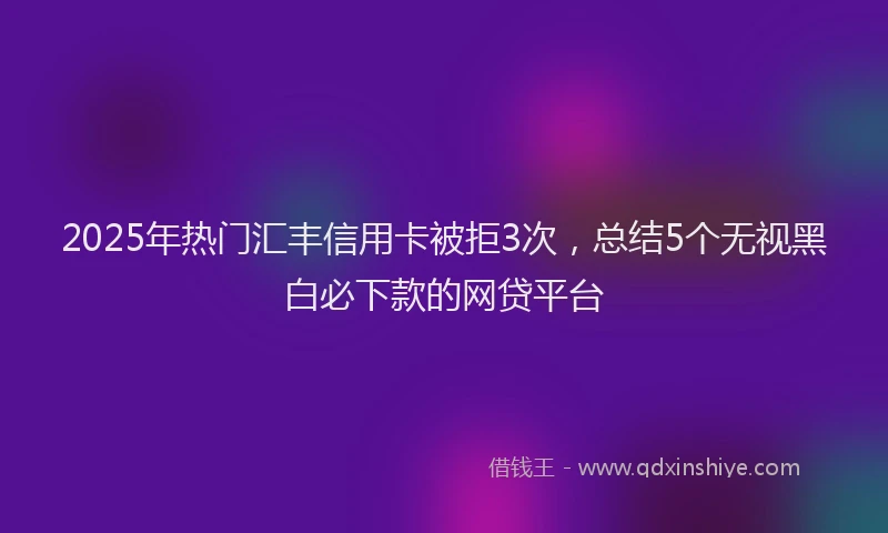 2025年热门汇丰信用卡被拒3次，总结5个无视黑白必下款的网贷平台