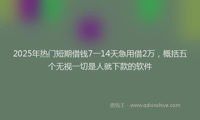 2025年热门短期借钱7一14天急用借2万，概括五个无视一切是人就下款的软件
