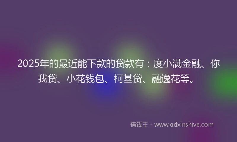 2025年的最近能下款的贷款有：度小满金融、你我贷、小花钱包、柯基贷、融逸花等。