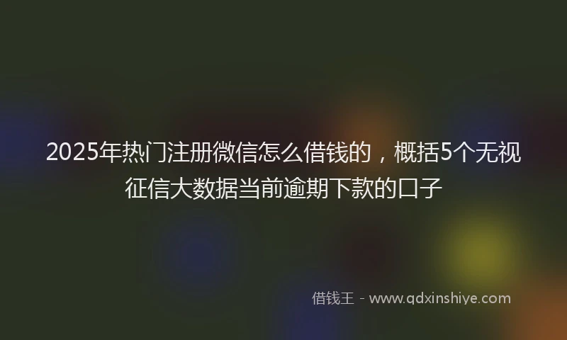 2025年热门注册微信怎么借钱的，概括5个无视征信大数据当前逾期下款的口子