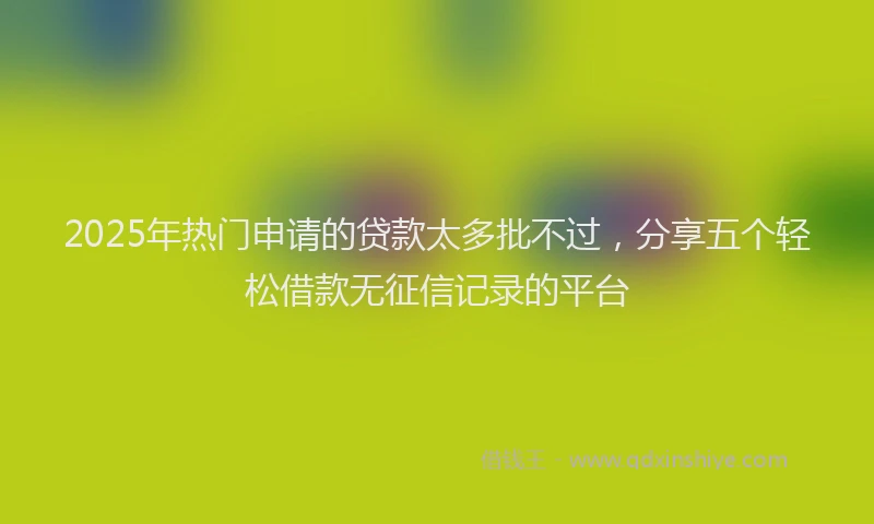 2025年热门申请的贷款太多批不过，分享五个轻松借款无征信记录的平台