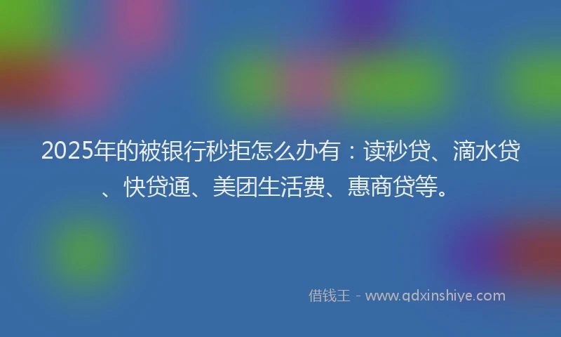 2025年的被银行秒拒怎么办有：读秒贷、滴水贷、快贷通、美团生活费、惠商贷等。