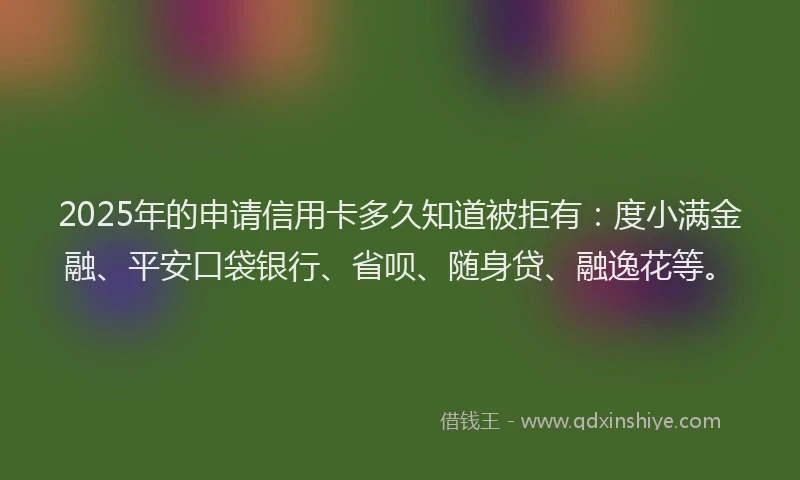 2025年的申请信用卡多久知道被拒有：度小满金融、平安口袋银行、省呗、随身贷、融逸花等。
