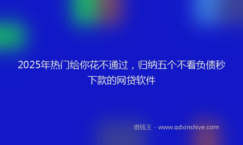 2025年热门给你花不通过，归纳五个不看负债秒下款的网贷软件