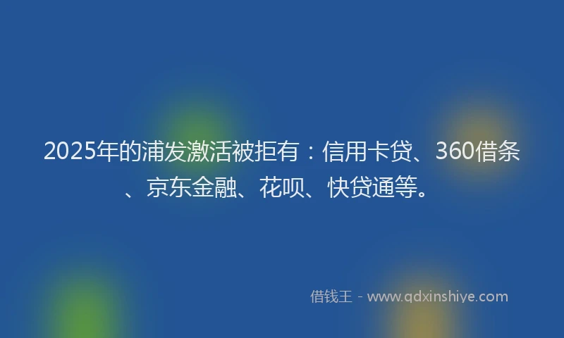 2025年的浦发激活被拒有：信用卡贷、360借条、京东金融、花呗、快贷通等。