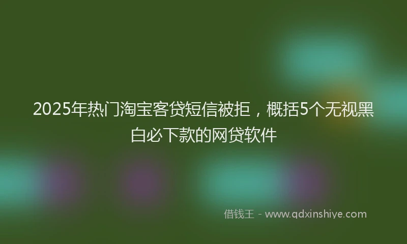 2025年热门淘宝客贷短信被拒，概括5个无视黑白必下款的网贷软件