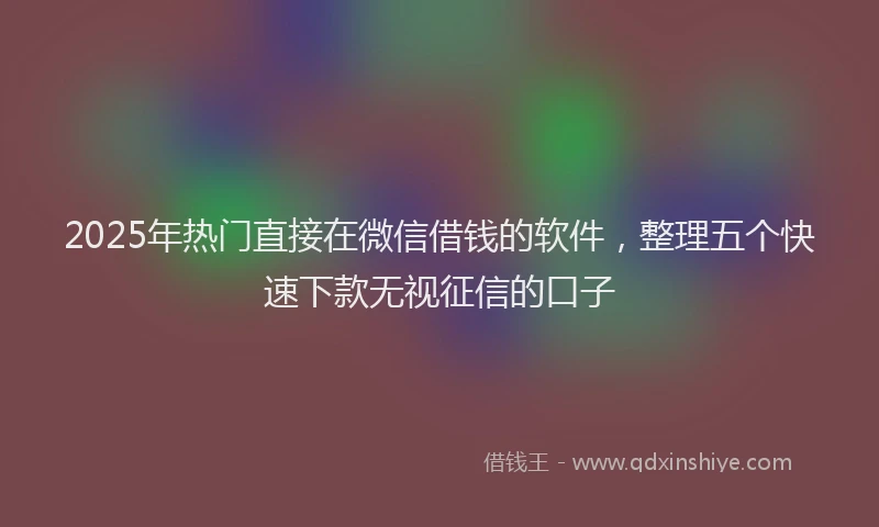 2025年热门直接在微信借钱的软件，整理五个快速下款无视征信的口子