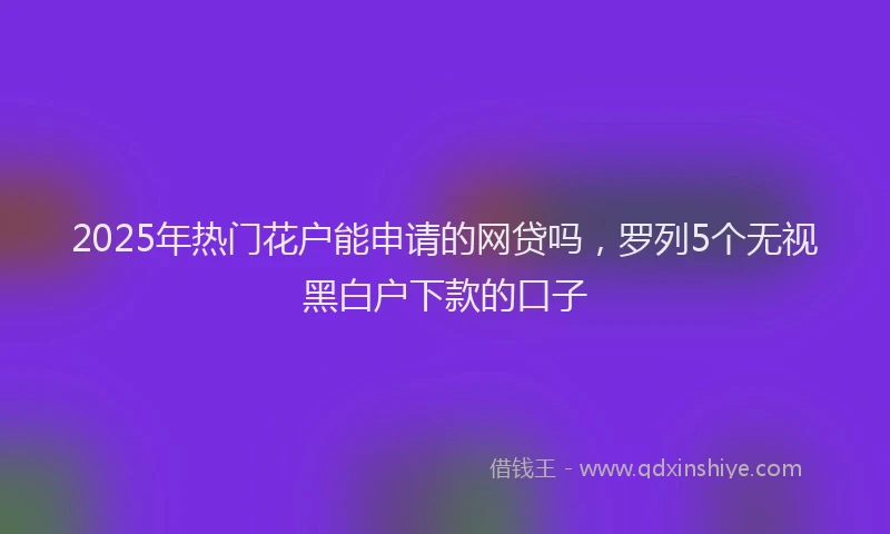 2025年热门花户能申请的网贷吗，罗列5个无视黑白户下款的口子