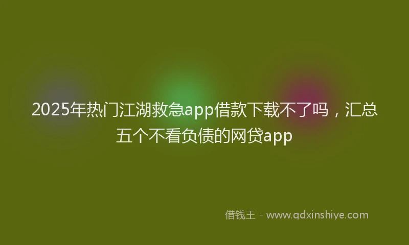 2025年热门江湖救急app借款下载不了吗，汇总五个不看负债的网贷app