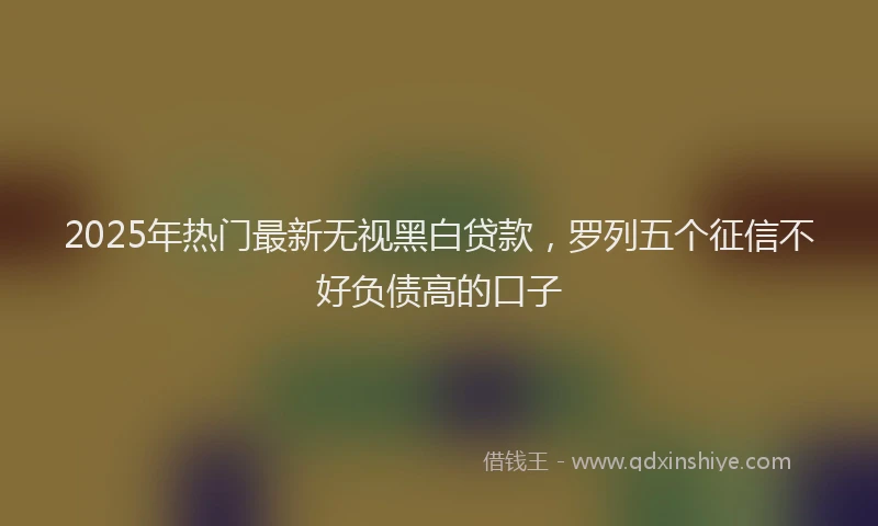 2025年热门最新无视黑白贷款，罗列五个征信不好负债高的口子